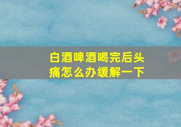 白酒啤酒喝完后头痛怎么办缓解一下