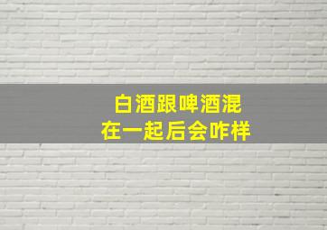 白酒跟啤酒混在一起后会咋样