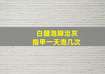 白醋泡脚治灰指甲一天泡几次