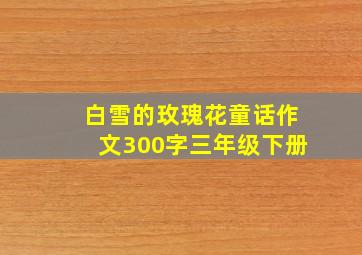 白雪的玫瑰花童话作文300字三年级下册