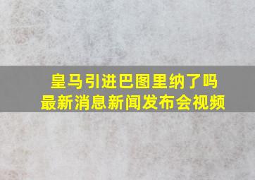 皇马引进巴图里纳了吗最新消息新闻发布会视频