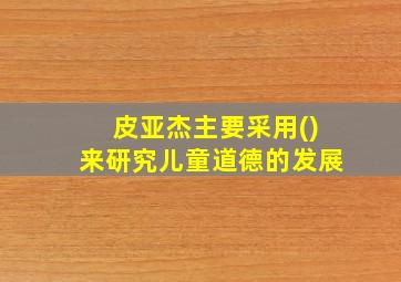 皮亚杰主要采用()来研究儿童道德的发展