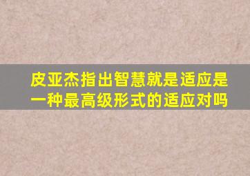 皮亚杰指出智慧就是适应是一种最高级形式的适应对吗