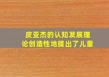 皮亚杰的认知发展理论创造性地提出了儿童