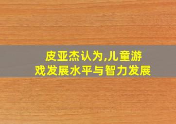 皮亚杰认为,儿童游戏发展水平与智力发展