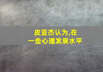 皮亚杰认为,在一些心理发展水平