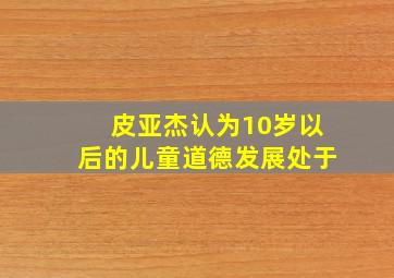 皮亚杰认为10岁以后的儿童道德发展处于