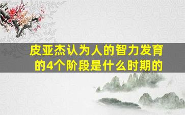 皮亚杰认为人的智力发育的4个阶段是什么时期的