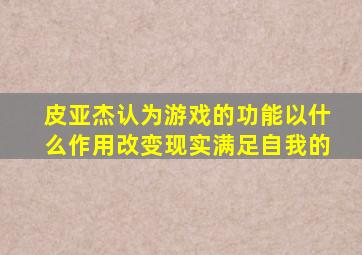 皮亚杰认为游戏的功能以什么作用改变现实满足自我的