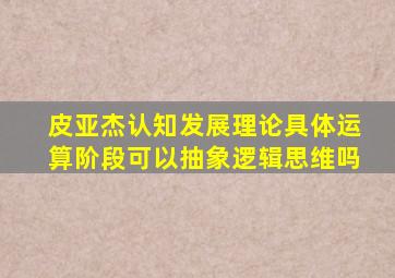 皮亚杰认知发展理论具体运算阶段可以抽象逻辑思维吗