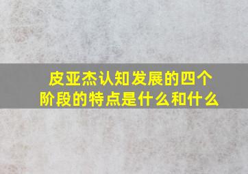 皮亚杰认知发展的四个阶段的特点是什么和什么