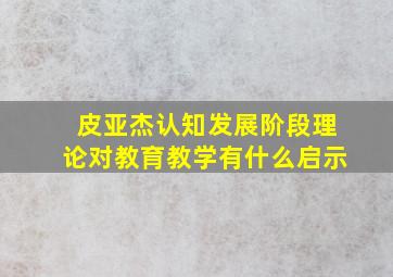 皮亚杰认知发展阶段理论对教育教学有什么启示