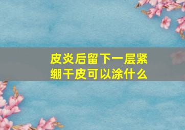 皮炎后留下一层紧绷干皮可以涂什么