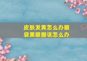 皮肤发黄怎么办眼袋黑眼圈该怎么办