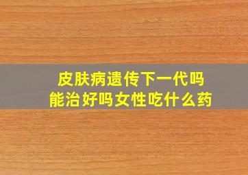 皮肤病遗传下一代吗能治好吗女性吃什么药