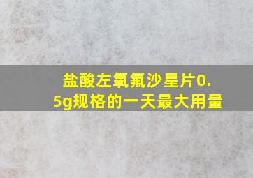 盐酸左氧氟沙星片0.5g规格的一天最大用量