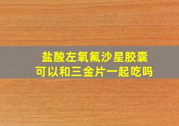 盐酸左氧氟沙星胶囊可以和三金片一起吃吗