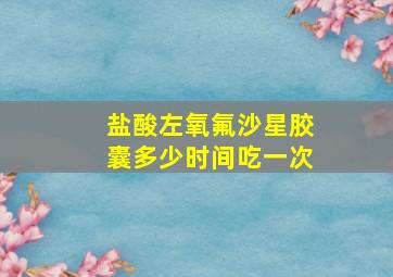 盐酸左氧氟沙星胶囊多少时间吃一次