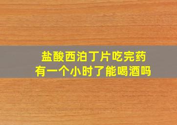 盐酸西泊丁片吃完药有一个小时了能喝酒吗