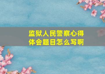 监狱人民警察心得体会题目怎么写啊