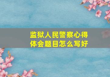 监狱人民警察心得体会题目怎么写好