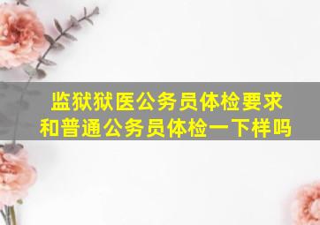 监狱狱医公务员体检要求和普通公务员体检一下样吗