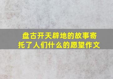 盘古开天辟地的故事寄托了人们什么的愿望作文