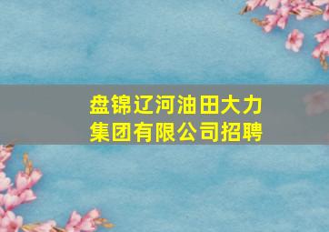 盘锦辽河油田大力集团有限公司招聘