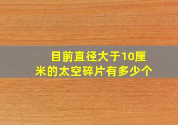 目前直径大于10厘米的太空碎片有多少个