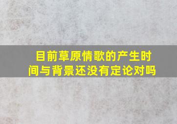 目前草原情歌的产生时间与背景还没有定论对吗