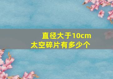 直径大于10cm太空碎片有多少个