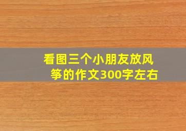 看图三个小朋友放风筝的作文300字左右