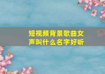 短视频背景歌曲女声叫什么名字好听