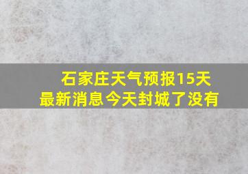 石家庄天气预报15天最新消息今天封城了没有