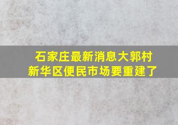 石家庄最新消息大郭村新华区便民市场要重建了