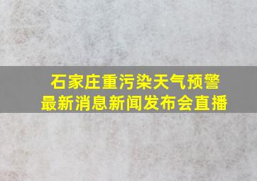 石家庄重污染天气预警最新消息新闻发布会直播