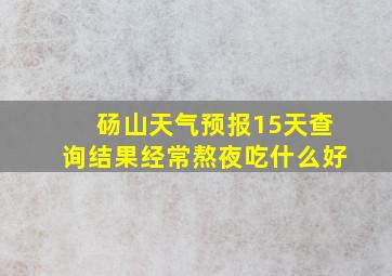 砀山天气预报15天查询结果经常熬夜吃什么好