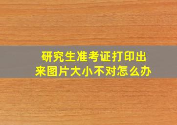 研究生准考证打印出来图片大小不对怎么办