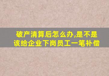 破产清算后怎么办,是不是该给企业下岗员工一笔补偿