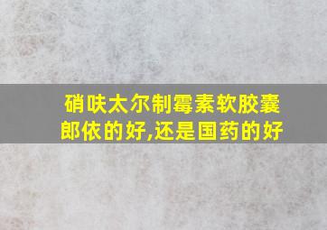 硝呋太尔制霉素软胶囊郎依的好,还是国药的好