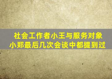 社会工作者小王与服务对象小郑最后几次会谈中都提到过