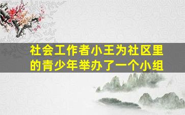 社会工作者小王为社区里的青少年举办了一个小组