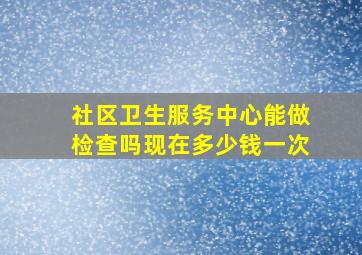 社区卫生服务中心能做检查吗现在多少钱一次