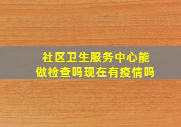 社区卫生服务中心能做检查吗现在有疫情吗