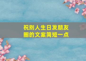 祝别人生日发朋友圈的文案简短一点