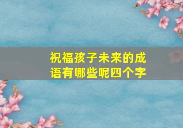 祝福孩子未来的成语有哪些呢四个字