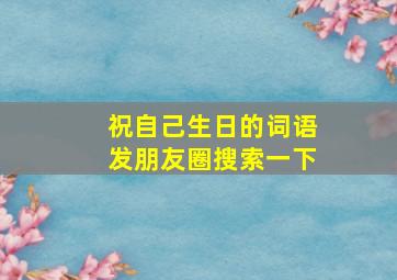 祝自己生日的词语发朋友圈搜索一下