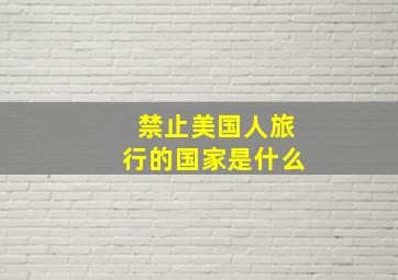 禁止美国人旅行的国家是什么