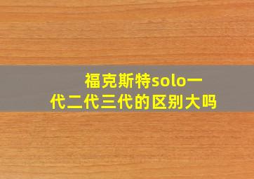 福克斯特solo一代二代三代的区别大吗