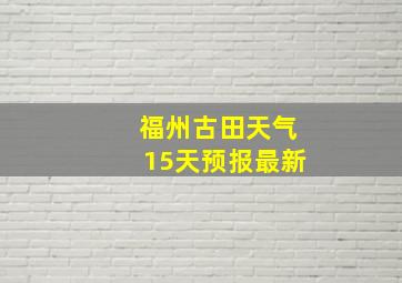 福州古田天气15天预报最新